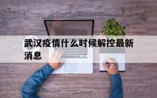  武汉疫情什么时候解控最新消息(武汉疫情多少天解封)
