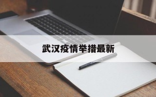  武汉疫情举措最新(武汉疫情举措最新消息)