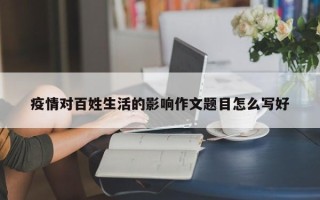 疫情对百姓生活的影响作文题目怎么写好