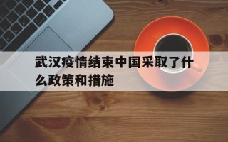  武汉疫情结束中国采取了什么政策和措施(武汉新冠疫情爆发以后国家都采取了哪些有效的措施)