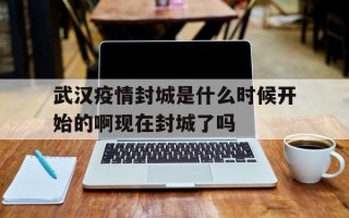  武汉疫情封城是什么时候开始的啊现在封城了吗(武汉封城消息什么时候发布的)
