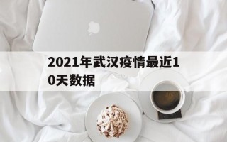  2021年武汉疫情最近10天数据(2021年武汉疫情开始时间)