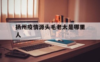  扬州疫情源头毛老太是哪里人(毛老太几号去的扬州)