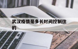  武汉疫情是多长时间控制住的(武汉疫情是什么时候结束的)