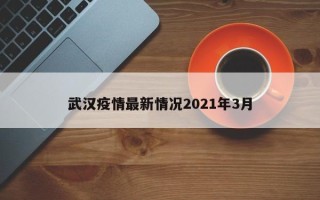 武汉疫情最新情况2021年3月