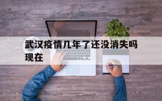  武汉疫情几年了还没消失吗现在(武汉疫情多少年)