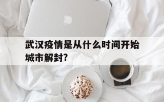  武汉疫情是从什么时间开始城市解封?(武汉疫情全面解封时间)