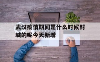  武汉疫情期间是什么时候封城的呢今天新增(武汉疫情爆发什么时候封城)