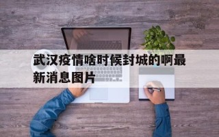  武汉疫情啥时候封城的啊最新消息图片(武汉疫情封城几号开始的几号结束)