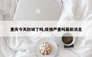 重庆今天封城了吗,疫情严重吗最新消息