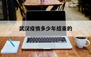  武汉疫情多少年结束的(武汉疫情几几年爆发)