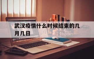  武汉疫情什么时候结束的几月几日(武汉疫情是哪一年?)
