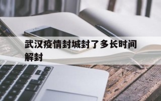  武汉疫情封城封了多长时间解封(武汉疫情封城具体时间是?)