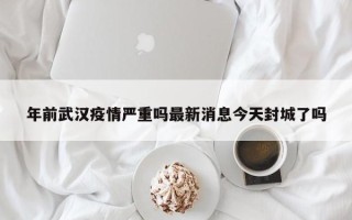 年前武汉疫情严重吗最新消息今天封城了吗