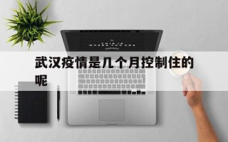  武汉疫情是几个月控制住的呢(武汉疫情几个月能结束)