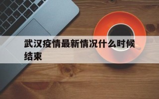  武汉疫情最新情况什么时候结束(武汉疫情最新情况什么时候开始的)