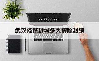  武汉疫情封城多久解除封锁(武汉疫情封城和解封时间)
