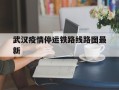  武汉疫情停运铁路线路图最新(武汉疫情火车站停运)