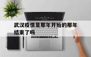  武汉疫情是那年开始的那年结束了吗(武汉疫情是那年开始的那年结束了吗视频)