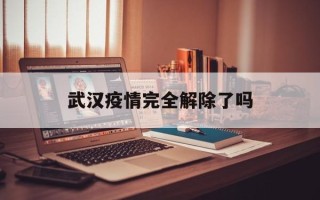  武汉疫情完全解除了吗(武汉疫情完全解除了吗现在)