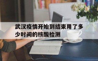  武汉疫情开始到结束用了多少时间的核酸检测(武汉疫情开始到结束用了多少时间的核酸检测报告)