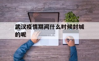  武汉疫情期间什么时候封城的呢(武汉疫情何时封城的)