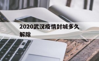  2020武汉疫情封城多久解除(2020年武汉疫情封城多长时间)
