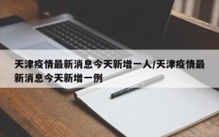  天津疫情什么时候发现的啊今天新增(天津疫情是几月份开始的)