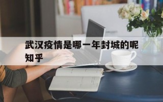  武汉疫情是哪一年封城的呢知乎(武汉什么时候封城的?当时确诊多少)
