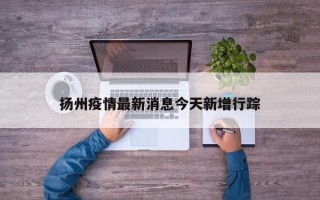 扬州疫情最新消息今天新增行踪