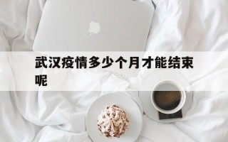  武汉疫情多少个月才能结束呢(武汉疫情多少个月才能结束呢现在)