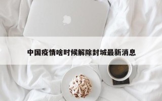 中国疫情啥时候解除封城最新消息