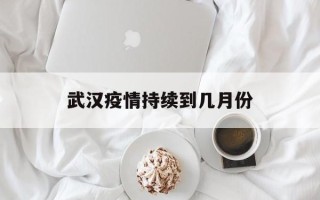  武汉疫情持续到几月份(武汉疫情几月到几月)