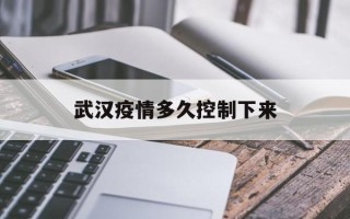  武汉疫情多久控制下来(2019武汉疫情开始时间和结束时间)