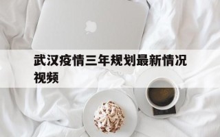  武汉疫情三年规划最新情况视频(武汉疫情三年规划最新情况视频讲解)