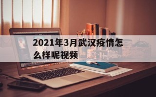  2021年3月武汉疫情怎么样呢视频(2021年3月武汉疫情怎么样呢视频讲解)