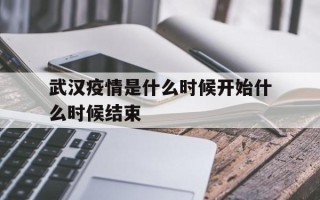  武汉疫情是什么时候开始什么时候结束(武汉疫情是在什么时候)