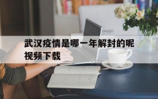  武汉疫情是哪一年解封的呢视频下载(武汉疫情是几月解封的)