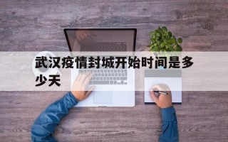 武汉疫情封城开始时间是多少天(武汉疫情封城具体时间是?)