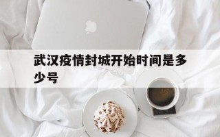  武汉疫情封城开始时间是多少号(武汉疫情封城是几月几号)