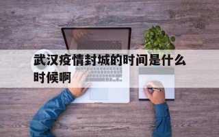  武汉疫情封城的时间是什么时候啊(武汉流感疫情封城)