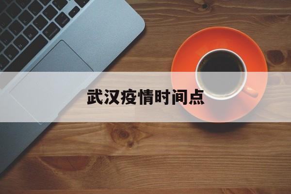  武汉疫情时间点(武汉疫情时间历程)