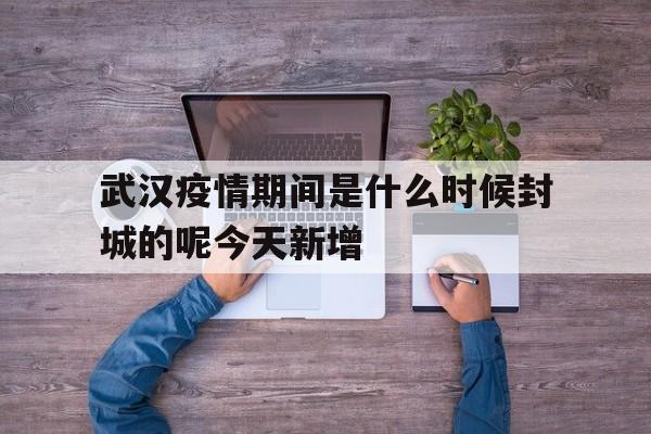  武汉疫情期间是什么时候封城的呢今天新增(武汉疫情爆发什么时候封城)