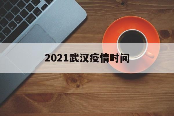  2021武汉疫情时间(武汉疫情原因)