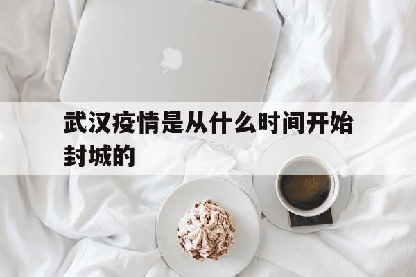  武汉疫情是从什么时间开始封城的(武汉疫情是什么时候封城的,具体做了哪些防疫抗疫措施?)