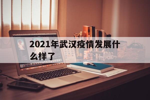  2021年武汉疫情发展什么样了(武汉2021年疫情什么时候开始的)