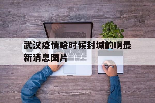  武汉疫情啥时候封城的啊最新消息图片(武汉疫情封城几号开始的几号结束)