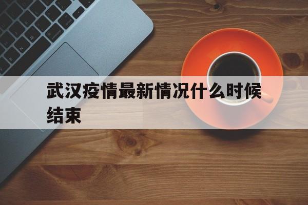  武汉疫情最新情况什么时候结束(武汉疫情最新情况什么时候开始的)