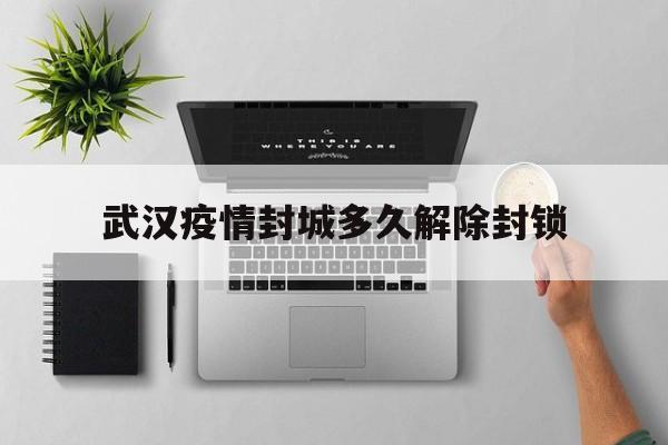  武汉疫情封城多久解除封锁(武汉疫情封城和解封时间)