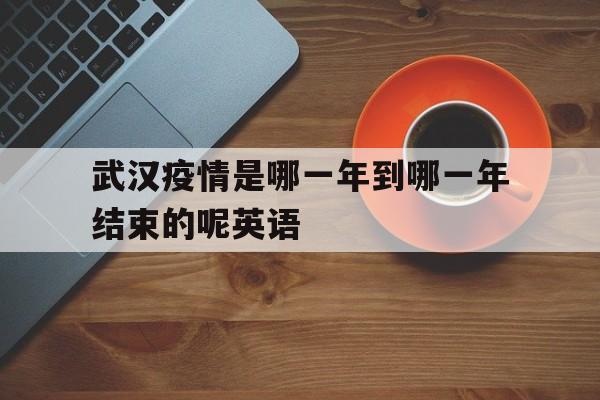  武汉疫情是哪一年到哪一年结束的呢英语(武汉疫情是哪一年到哪一年结束的呢英语怎么说)